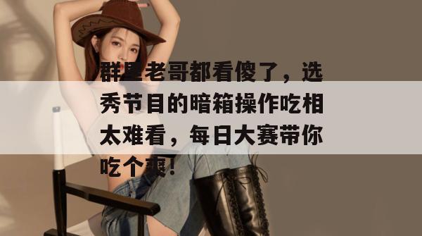群里老哥都看傻了，选秀节目的暗箱操作吃相太难看，每日大赛带你吃个爽！