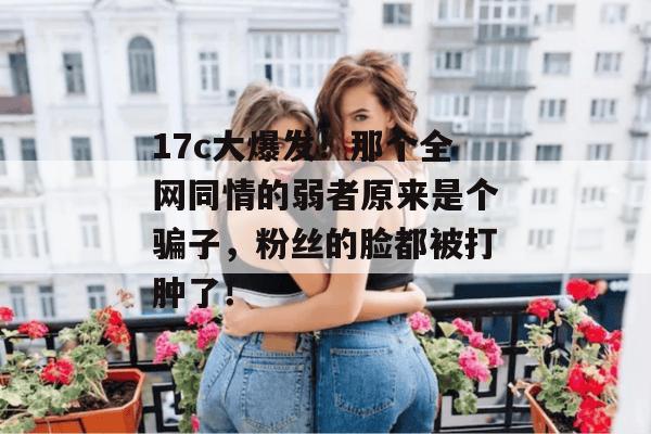 17c大爆发！那个全网同情的弱者原来是个骗子，粉丝的脸都被打肿了！