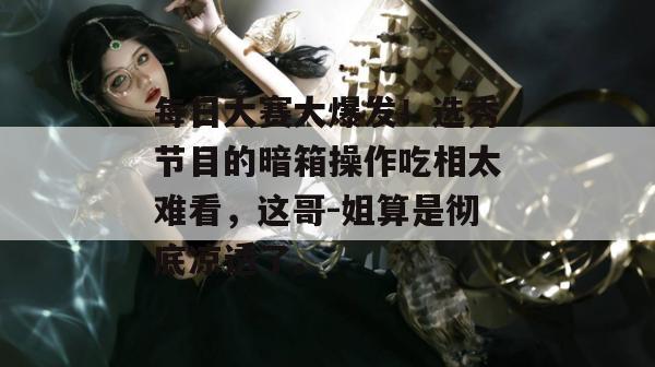 每日大赛大爆发！选秀节目的暗箱操作吃相太难看，这哥-姐算是彻底凉透了。