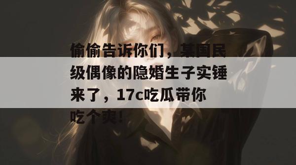 偷偷告诉你们，某国民级偶像的隐婚生子实锤来了，17c吃瓜带你吃个爽！