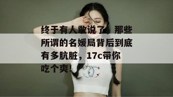 终于有人敢说了，那些所谓的名媛局背后到底有多肮脏，17c带你吃个爽！