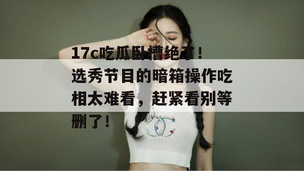 17c吃瓜卧槽绝了！选秀节目的暗箱操作吃相太难看，赶紧看别等删了！