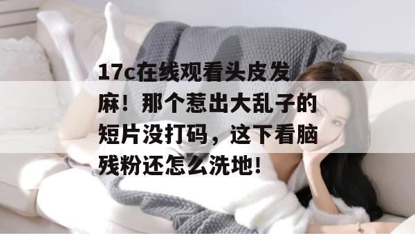 17c在线观看头皮发麻！那个惹出大乱子的短片没打码，这下看脑残粉还怎么洗地！