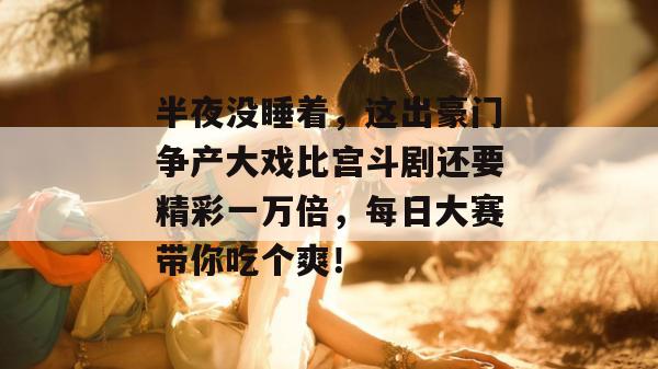 半夜没睡着，这出豪门争产大戏比宫斗剧还要精彩一万倍，每日大赛带你吃个爽！